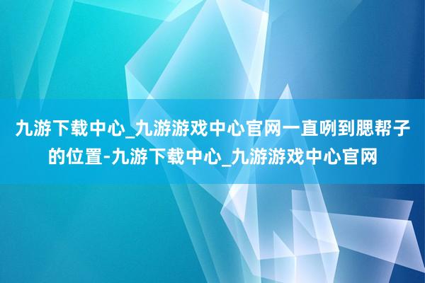 九游下载中心_九游游戏中心官网一直咧到腮帮子的位置-九游下载中心_九游游戏中心官网