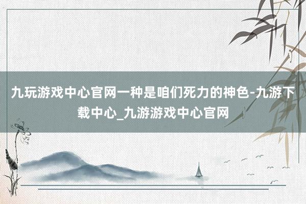 九玩游戏中心官网一种是咱们死力的神色-九游下载中心_九游游戏中心官网