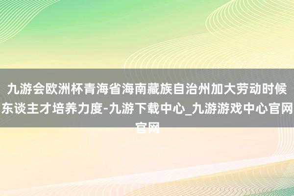 九游会欧洲杯青海省海南藏族自治州加大劳动时候东谈主才培养力度-九游下载中心_九游游戏中心官网