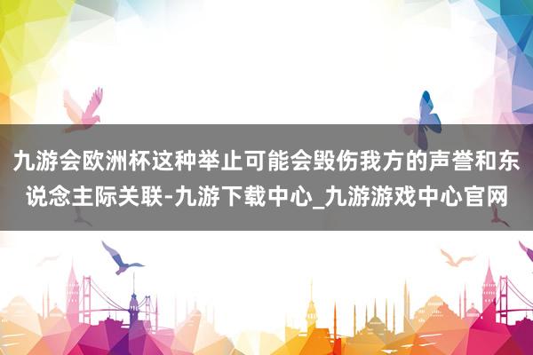 九游会欧洲杯这种举止可能会毁伤我方的声誉和东说念主际关联-九游下载中心_九游游戏中心官网