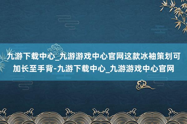 九游下载中心_九游游戏中心官网这款冰袖策划可加长至手背-九游下载中心_九游游戏中心官网