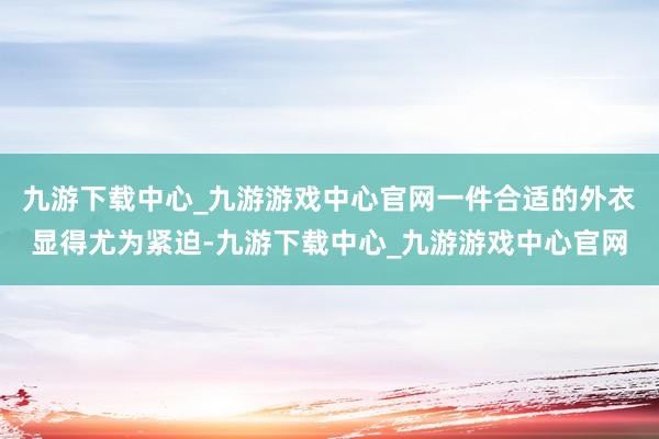 九游下载中心_九游游戏中心官网一件合适的外衣显得尤为紧迫-九游下载中心_九游游戏中心官网