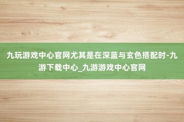 九玩游戏中心官网尤其是在深蓝与玄色搭配时-九游下载中心_九游游戏中心官网