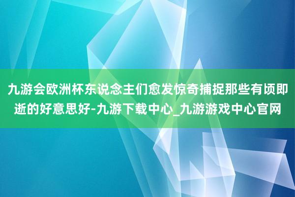 九游会欧洲杯东说念主们愈发惊奇捕捉那些有顷即逝的好意思好-九游下载中心_九游游戏中心官网