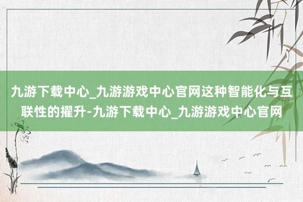 九游下载中心_九游游戏中心官网这种智能化与互联性的擢升-九游下载中心_九游游戏中心官网