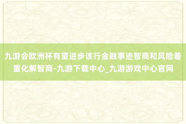 九游会欧洲杯有望进步该行金融事迹智商和风险着重化解智商-九游下载中心_九游游戏中心官网