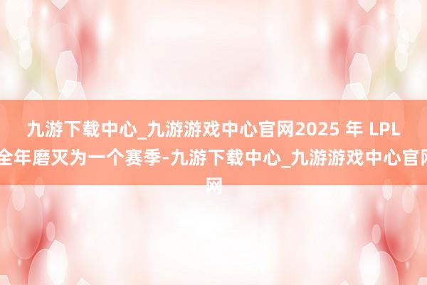 九游下载中心_九游游戏中心官网2025 年 LPL 全年磨灭为一个赛季-九游下载中心_九游游戏中心官网