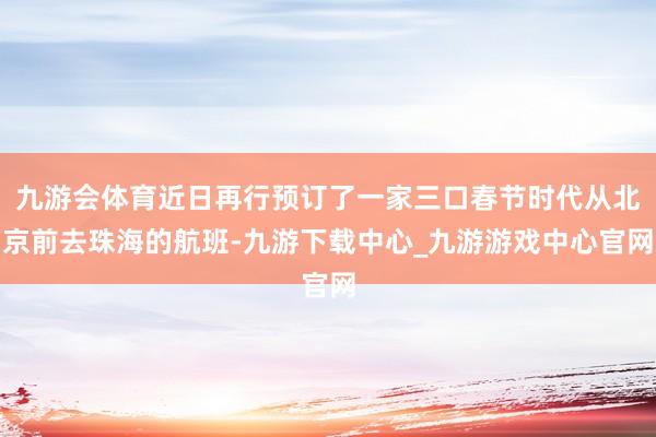 九游会体育近日再行预订了一家三口春节时代从北京前去珠海的航班-九游下载中心_九游游戏中心官网