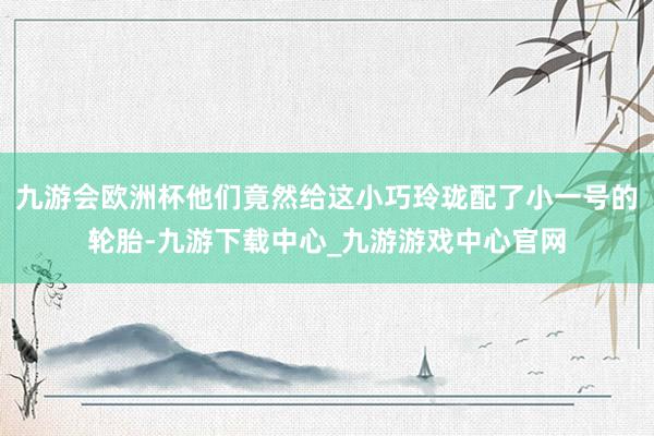 九游会欧洲杯他们竟然给这小巧玲珑配了小一号的轮胎-九游下载中心_九游游戏中心官网