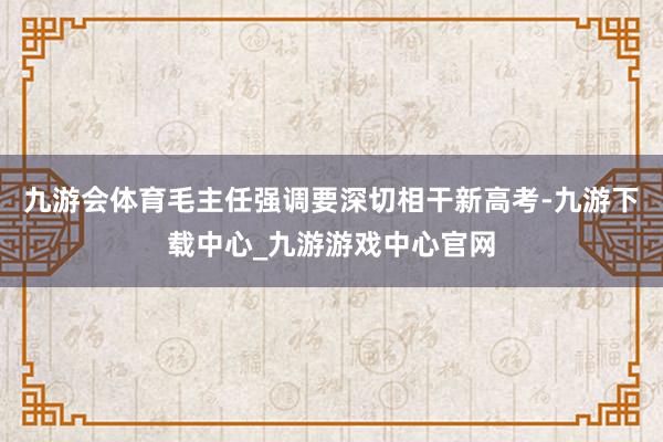 九游会体育毛主任强调要深切相干新高考-九游下载中心_九游游戏中心官网