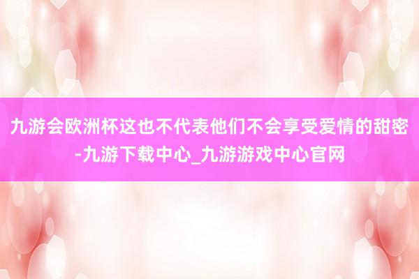 九游会欧洲杯这也不代表他们不会享受爱情的甜密-九游下载中心_九游游戏中心官网