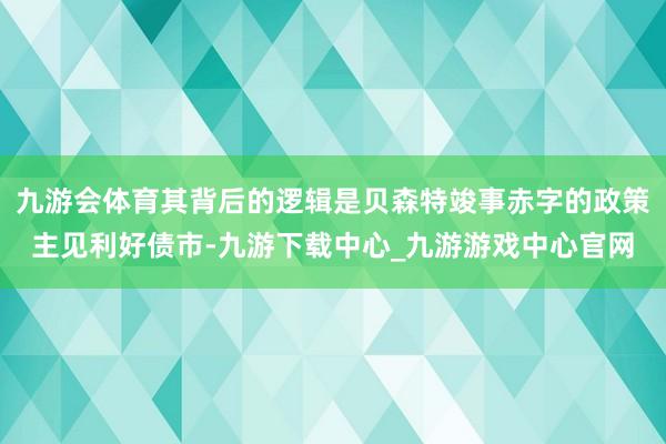 九游会体育其背后的逻辑是贝森特竣事赤字的政策主见利好债市-九游下载中心_九游游戏中心官网