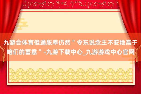 九游会体育但通胀率仍然＂令东说念主不安地高于咱们的蓄意＂-九游下载中心_九游游戏中心官网