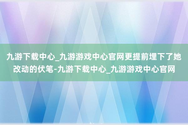 九游下载中心_九游游戏中心官网更提前埋下了她改动的伏笔-九游下载中心_九游游戏中心官网