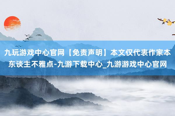 九玩游戏中心官网【免责声明】本文仅代表作家本东谈主不雅点-九游下载中心_九游游戏中心官网