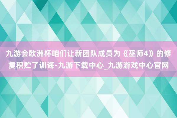 九游会欧洲杯咱们让新团队成员为《巫师4》的修复积贮了训诲-九游下载中心_九游游戏中心官网