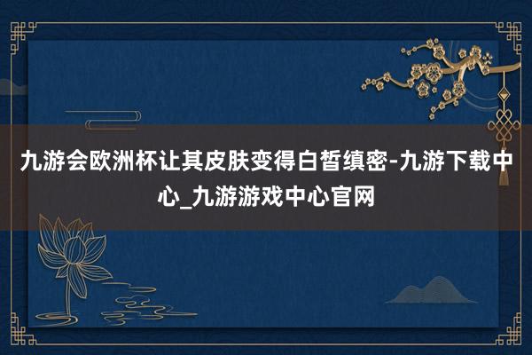 九游会欧洲杯让其皮肤变得白皙缜密-九游下载中心_九游游戏中心官网