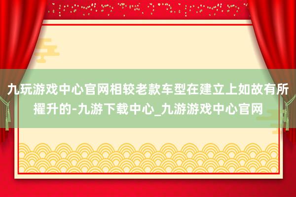 九玩游戏中心官网相较老款车型在建立上如故有所擢升的-九游下载中心_九游游戏中心官网