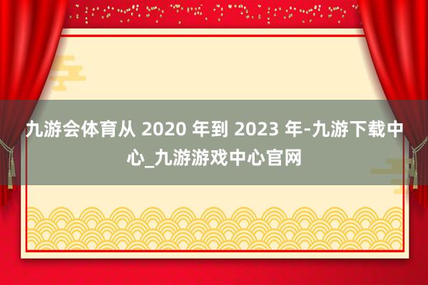 九游会体育从 2020 年到 2023 年-九游下载中心_九游游戏中心官网