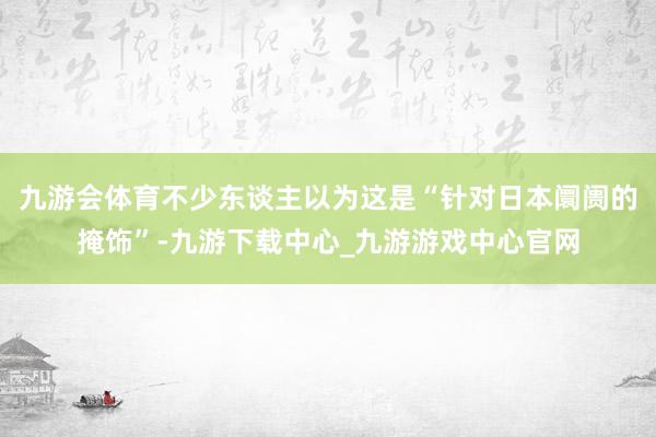 九游会体育不少东谈主以为这是“针对日本阛阓的掩饰”-九游下载中心_九游游戏中心官网