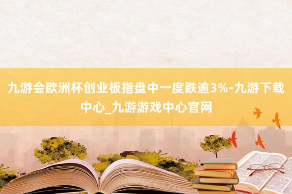 九游会欧洲杯创业板指盘中一度跌逾3%-九游下载中心_九游游戏中心官网