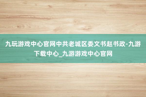 九玩游戏中心官网中共老城区委文书赵书政-九游下载中心_九游游戏中心官网