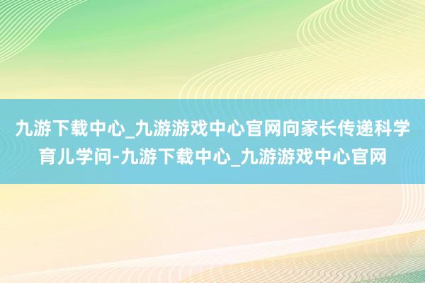 九游下载中心_九游游戏中心官网向家长传递科学育儿学问-九游下载中心_九游游戏中心官网