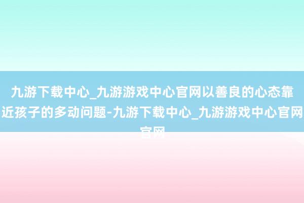 九游下载中心_九游游戏中心官网以善良的心态靠近孩子的多动问题-九游下载中心_九游游戏中心官网