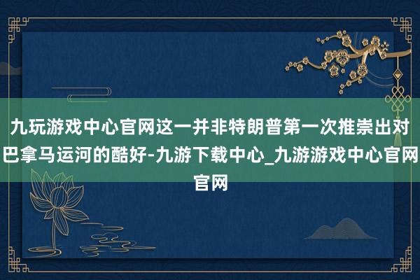 九玩游戏中心官网这一并非特朗普第一次推崇出对巴拿马运河的酷好-九游下载中心_九游游戏中心官网