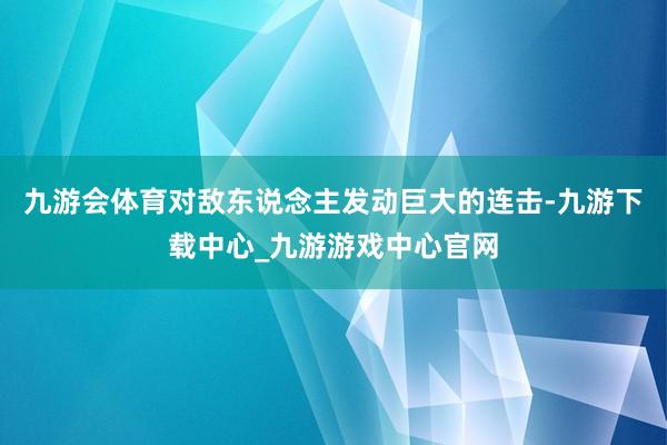 九游会体育对敌东说念主发动巨大的连击-九游下载中心_九游游戏中心官网