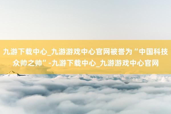 九游下载中心_九游游戏中心官网被誉为“中国科技众帅之帅”-九游下载中心_九游游戏中心官网