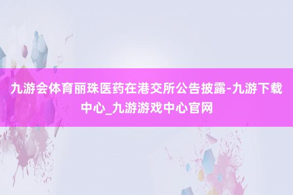 九游会体育丽珠医药在港交所公告披露-九游下载中心_九游游戏中心官网