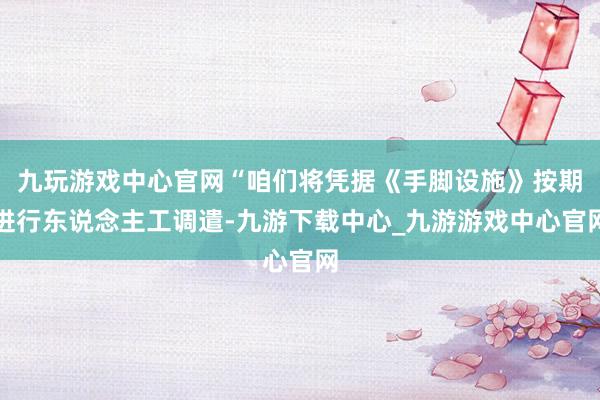 九玩游戏中心官网“咱们将凭据《手脚设施》按期进行东说念主工调遣-九游下载中心_九游游戏中心官网