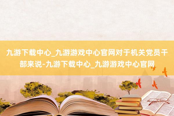 九游下载中心_九游游戏中心官网对于机关党员干部来说-九游下载中心_九游游戏中心官网