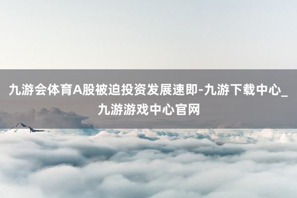 九游会体育A股被迫投资发展速即-九游下载中心_九游游戏中心官网