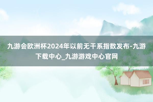 九游会欧洲杯2024年以前无干系指数发布-九游下载中心_九游游戏中心官网