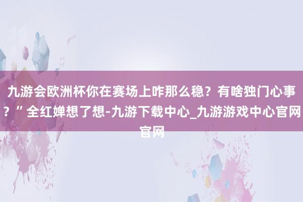 九游会欧洲杯你在赛场上咋那么稳？有啥独门心事？”全红婵想了想-九游下载中心_九游游戏中心官网