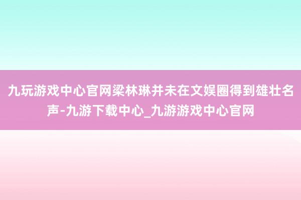 九玩游戏中心官网梁林琳并未在文娱圈得到雄壮名声-九游下载中心_九游游戏中心官网