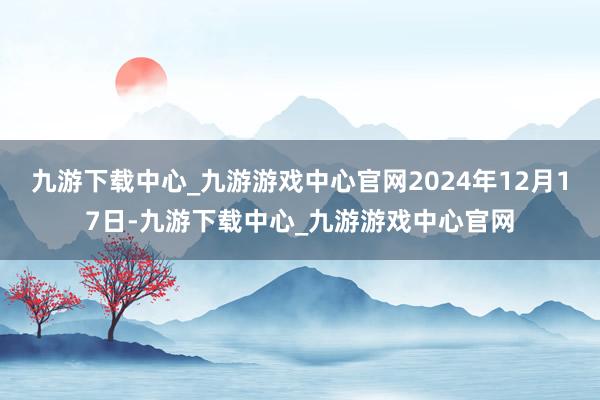 九游下载中心_九游游戏中心官网2024年12月17日-九游下载中心_九游游戏中心官网