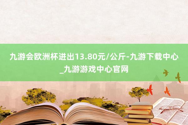 九游会欧洲杯进出13.80元/公斤-九游下载中心_九游游戏中心官网