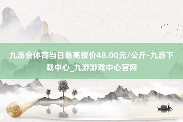 九游会体育当日最高报价48.00元/公斤-九游下载中心_九游游戏中心官网