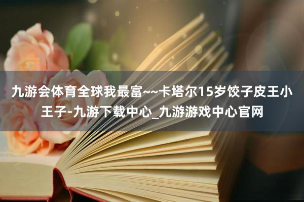 九游会体育全球我最富~~卡塔尔15岁饺子皮王小王子-九游下载中心_九游游戏中心官网