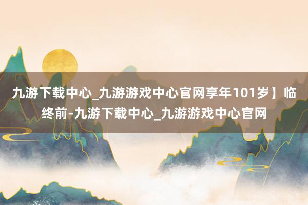 九游下载中心_九游游戏中心官网享年101岁】临终前-九游下载中心_九游游戏中心官网