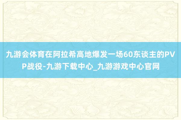 九游会体育在阿拉希高地爆发一场60东谈主的PVP战役-九游下载中心_九游游戏中心官网