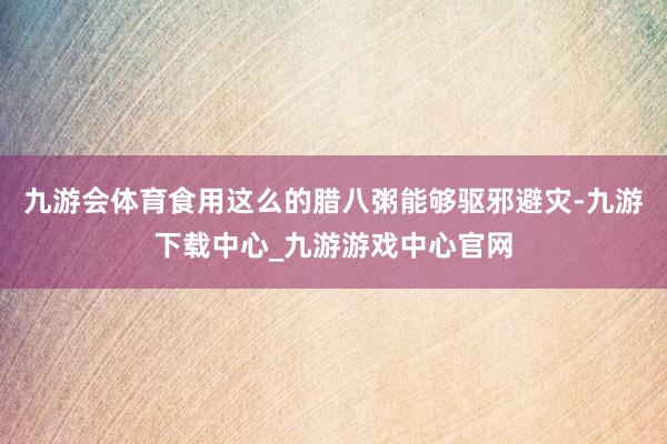 九游会体育食用这么的腊八粥能够驱邪避灾-九游下载中心_九游游戏中心官网