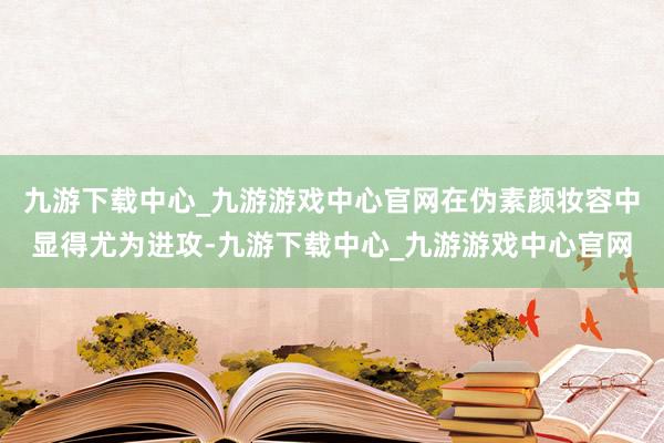 九游下载中心_九游游戏中心官网在伪素颜妆容中显得尤为进攻-九游下载中心_九游游戏中心官网