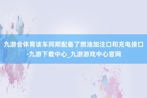 九游会体育该车同期配备了燃油加注口和充电接口-九游下载中心_九游游戏中心官网