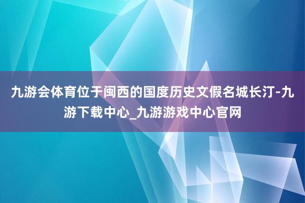 九游会体育位于闽西的国度历史文假名城长汀-九游下载中心_九游游戏中心官网