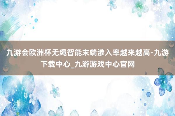 九游会欧洲杯无绳智能末端渗入率越来越高-九游下载中心_九游游戏中心官网