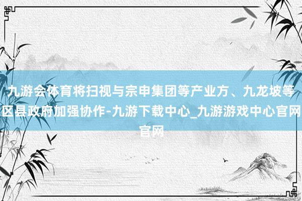 九游会体育将扫视与宗申集团等产业方、九龙坡等区县政府加强协作-九游下载中心_九游游戏中心官网